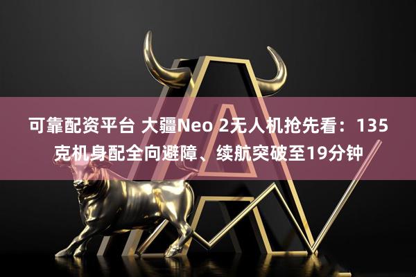 可靠配资平台 大疆Neo 2无人机抢先看：135克机身配全向避障、续航突破至19分钟