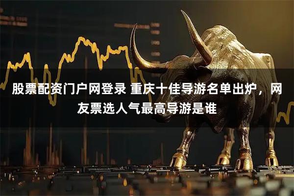 股票配资门户网登录 重庆十佳导游名单出炉，网友票选人气最高导游是谁