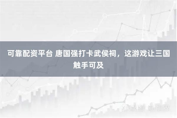 可靠配资平台 唐国强打卡武侯祠，这游戏让三国触手可及