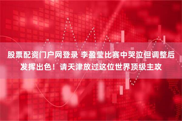 股票配资门户网登录 李盈莹比赛中哭泣但调整后发挥出色！请天津放过这位世界顶级主攻