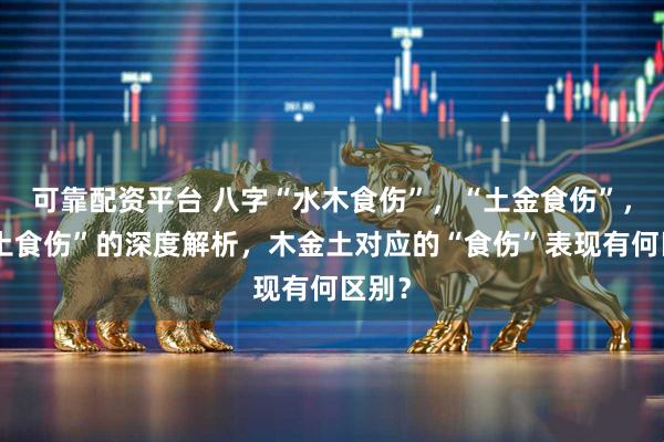 可靠配资平台 八字“水木食伤”，“土金食伤”，“火土食伤”的深度解析，木金土对应的“食伤”表现有何区别？