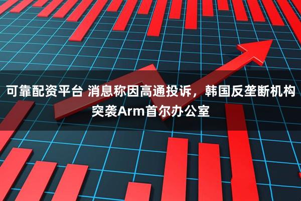 可靠配资平台 消息称因高通投诉,韩国反垄断机构突袭Arm首尔办公室