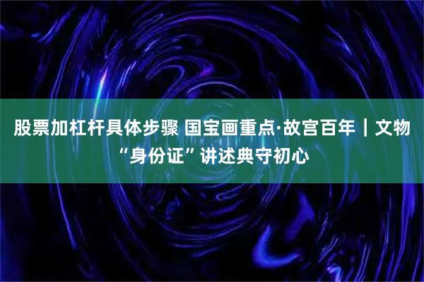 股票加杠杆具体步骤 国宝画重点·故宫百年｜文物“身份证”讲述典守初心