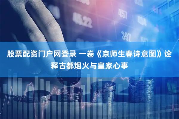 股票配资门户网登录 一卷《京师生春诗意图》诠释古都烟火与皇家心事