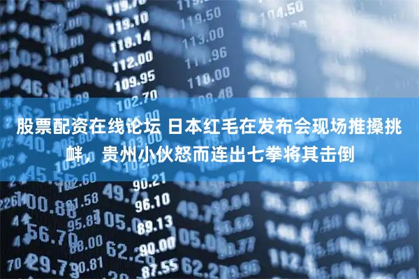 股票配资在线论坛 日本红毛在发布会现场推搡挑衅，贵州小伙怒而连出七拳将其击倒