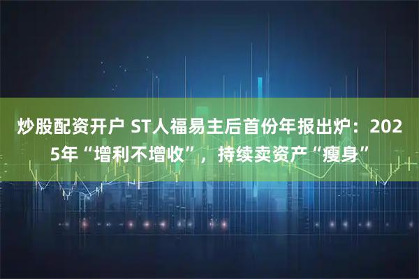 炒股配资开户 ST人福易主后首份年报出炉：2025年“增利不增收”，持续卖资产“瘦身”