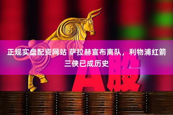 正规实盘配资网站 萨拉赫宣布离队，利物浦红箭三侠已成历史