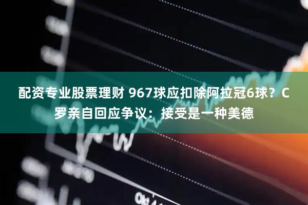 配资专业股票理财 967球应扣除阿拉冠6球？C罗亲自回应争议：接受是一种美德