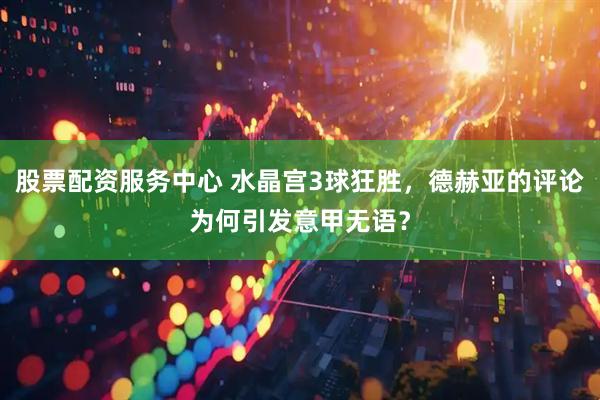 股票配资服务中心 水晶宫3球狂胜，德赫亚的评论为何引发意甲无语？