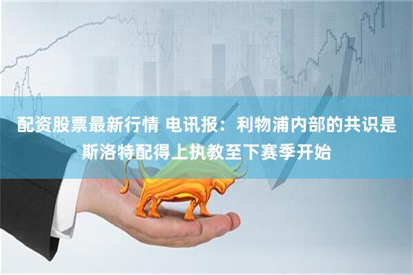 配资股票最新行情 电讯报：利物浦内部的共识是斯洛特配得上执教至下赛季开始