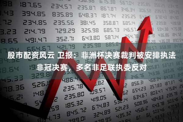 股市配资风云 卫报：非洲杯决赛裁判被安排执法非冠决赛，多名非足联执委反对