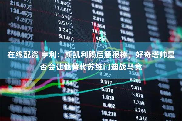 在线配资 亨利：斯凯利踢后腰很棒，好奇塔帅是否会让他替代苏维门迪战马竞
