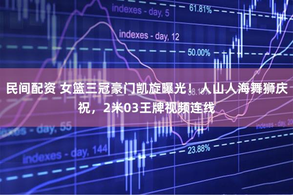 民间配资 女篮三冠豪门凯旋曝光！人山人海舞狮庆祝，2米03王牌视频连线