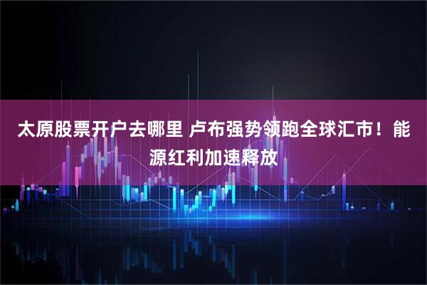 太原股票开户去哪里 卢布强势领跑全球汇市！能源红利加速释放
