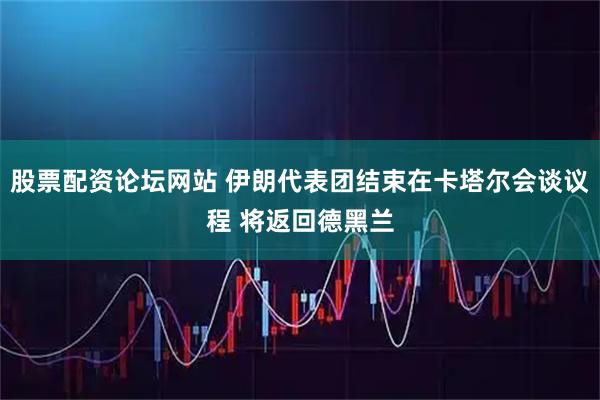 股票配资论坛网站 伊朗代表团结束在卡塔尔会谈议程 将返回德黑兰