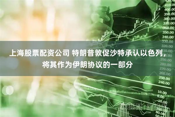 上海股票配资公司 特朗普敦促沙特承认以色列，将其作为伊朗协议的一部分