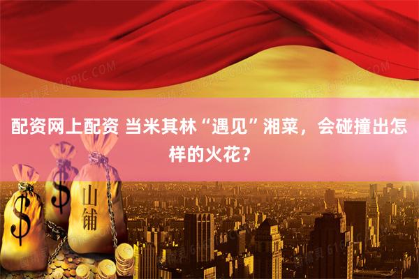 配资网上配资 当米其林“遇见”湘菜,会碰撞出怎样的火花?
