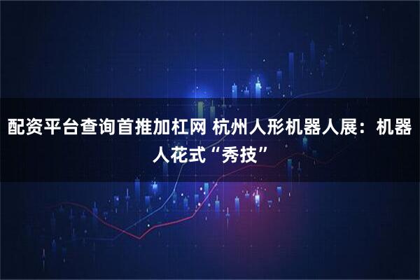 配资平台查询首推加杠网 杭州人形机器人展：机器人花式“秀技”