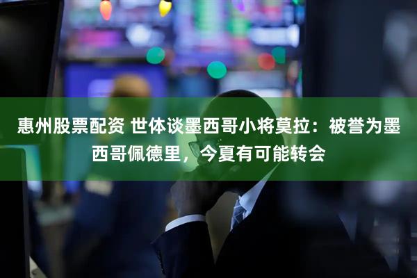 惠州股票配资 世体谈墨西哥小将莫拉：被誉为墨西哥佩德里，今夏有可能转会