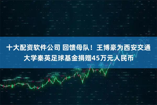 十大配资软件公司 回馈母队！王博豪为西安交通大学秦英足球基金捐赠45万元人民币