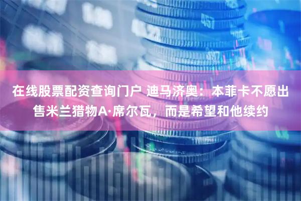 在线股票配资查询门户 迪马济奥:本菲卡不愿出售米兰猎物A·席尔瓦,而是希望和他续约