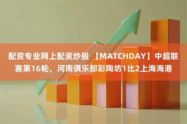 配资专业网上配资炒股 【MATCHDAY】中超联赛第16轮，河南俱乐部彩陶坊1比2上海海港