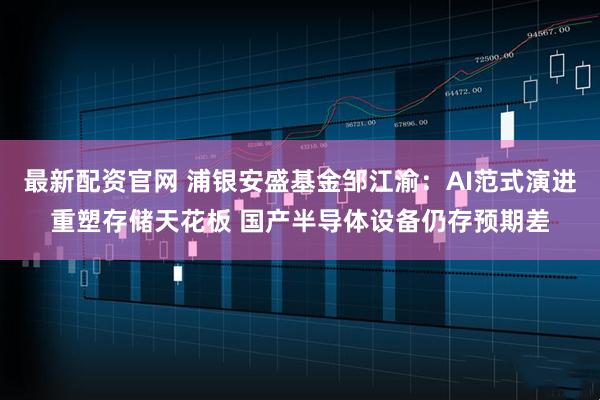 最新配资官网 浦银安盛基金邹江渝:AI范式演进重塑存储天花板 国产半导体设备仍存预期差
