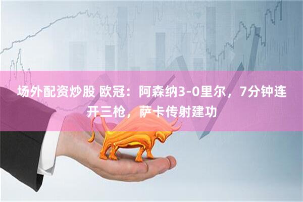 场外配资炒股 欧冠：阿森纳3-0里尔，7分钟连开三枪，萨卡传射建功